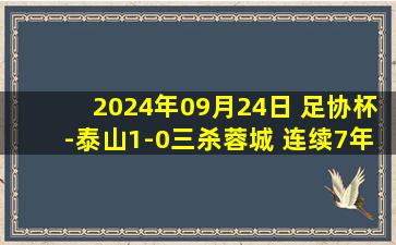 2024年09月24日 足协杯-泰山1-0三杀蓉城 连续7年进决赛 35岁郑铮90分钟绝杀救主